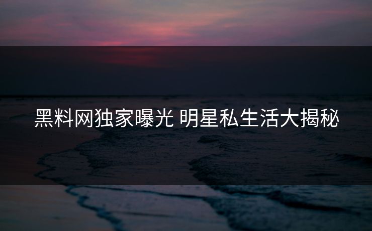 黑料网独家曝光 明星私生活大揭秘