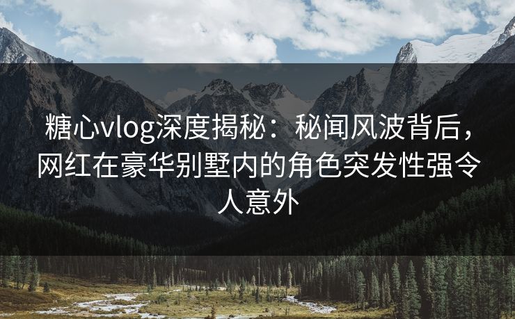 糖心vlog深度揭秘：秘闻风波背后，网红在豪华别墅内的角色突发性强令人意外
