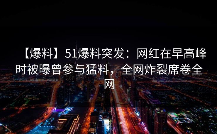 【爆料】51爆料突发：网红在早高峰时被曝曾参与猛料，全网炸裂席卷全网