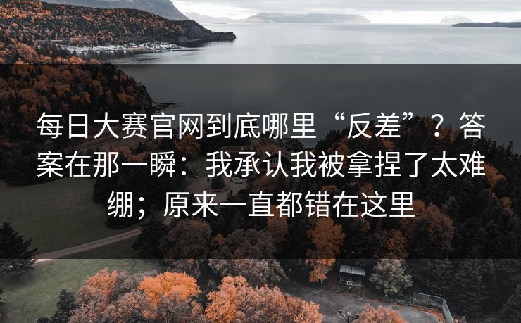 每日大赛官网到底哪里“反差”？答案在那一瞬：我承认我被拿捏了太难绷；原来一直都错在这里