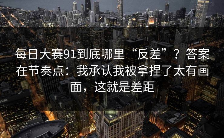 每日大赛91到底哪里“反差”?答案在节奏点:我承认我被拿捏了太有画面,这就是差距 每日大赛91到底哪里“反差”?答案在节奏点:我承认我被拿捏了太有画面,这就是差距