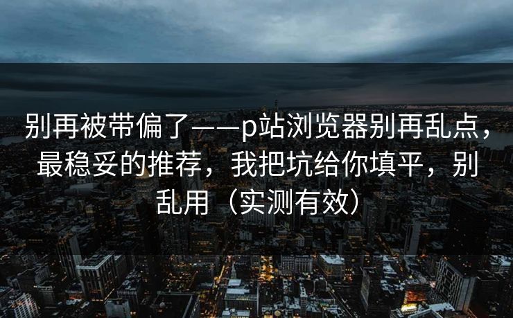 别再被带偏了——p站浏览器别再乱点,最稳妥的推荐,我把坑给你填平,别乱用(实测有效) 别再被带偏了——p站浏览器别再乱点,最稳妥的推荐,我把坑给你填平,别乱用(实测有效)