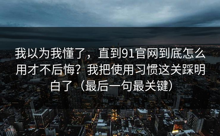 我以为我懂了，直到91官网到底怎么用才不后悔？我把使用习惯这关踩明白了（最后一句最关键）