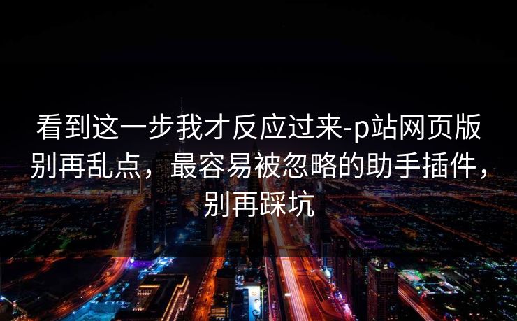 看到这一步我才反应过来-p站网页版别再乱点,最容易被忽略的助手插件,别再踩坑 看到这一步我才反应过来-p站网页版别再乱点,最容易被忽略的助手插件,别再踩坑