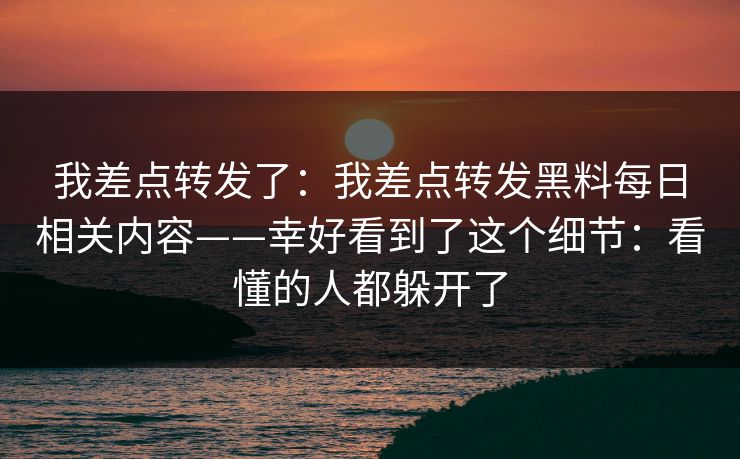 我差点转发了:我差点转发黑料每日相关内容——幸好看到了这个细节:看懂的人都躲开了 我差点转发了:我差点转发黑料每日相关内容——幸好看到了这个细节:看懂的人都躲开了