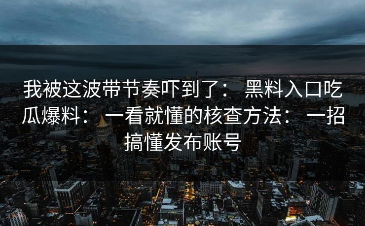 我被这波带节奏吓到了: 黑料入口吃瓜爆料: 一看就懂的核查方法: 一招搞懂发布账号 我被这波带节奏吓到了: 黑料入口吃瓜爆料: 一看就懂的核查方法: 一招搞懂发布账号