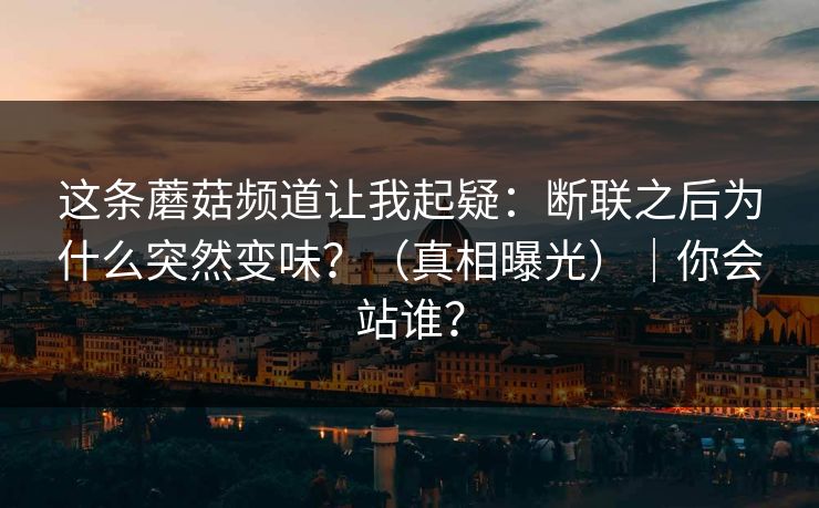 这条蘑菇频道让我起疑:断联之后为什么突然变味?(真相曝光)|你会站谁? 这条蘑菇频道让我起疑:断联之后为什么突然变味?(真相曝光)|你会站谁?