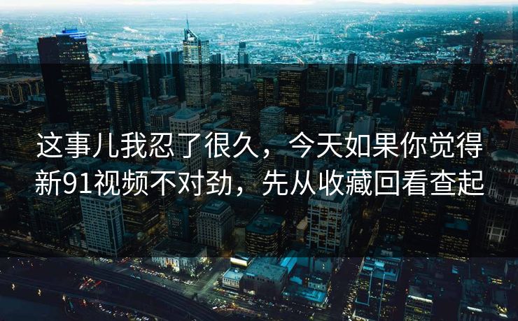 这事儿我忍了很久，今天如果你觉得新91视频不对劲，先从收藏回看查起
