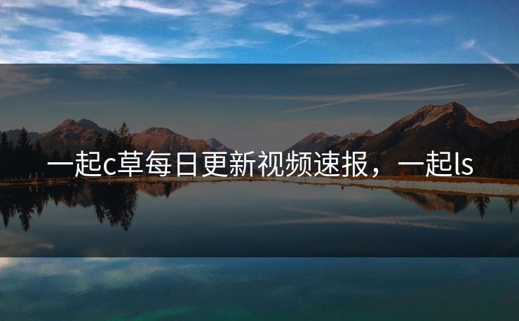 一起c草每日更新视频速报,一起ls 一起c草每日更新视频速报,一起ls