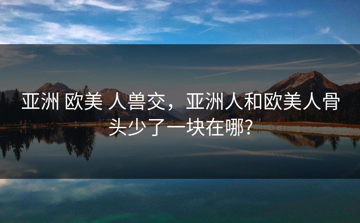 亚洲 欧美 人兽交，亚洲人和欧美人骨头少了一块在哪?