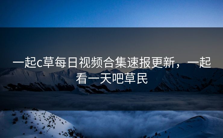 一起c草每日视频合集速报更新,一起看一天吧草民 一起c草每日视频合集速报更新,一起看一天吧草民