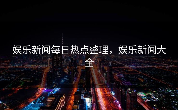 娱乐新闻每日热点整理,娱乐新闻大全 娱乐新闻每日热点整理,娱乐新闻大全