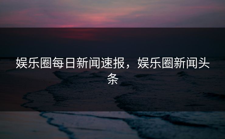 娱乐圈每日新闻速报,娱乐圈新闻头条 娱乐圈每日新闻速报,娱乐圈新闻头条