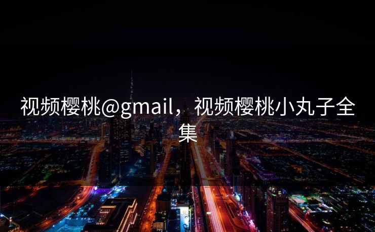 视频樱桃@gmail,视频樱桃小丸子全集 视频樱桃@gmail,视频樱桃小丸子全集