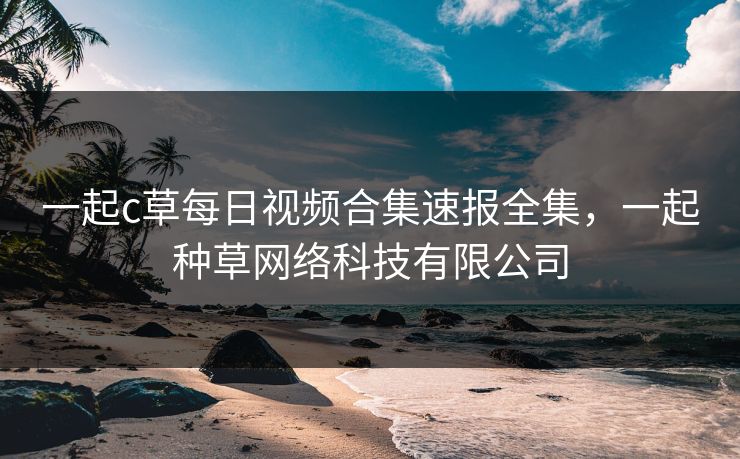 一起c草每日视频合集速报全集,一起种草网络科技有限公司 一起c草每日视频合集速报全集,一起种草网络科技有限公司