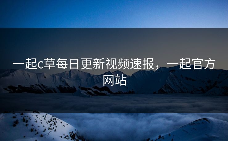 一起c草每日更新视频速报,一起官方网站 一起c草每日更新视频速报,一起官方网站