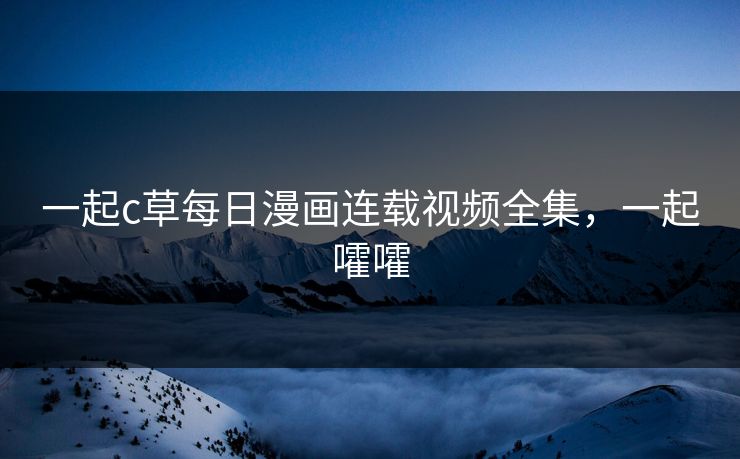 一起c草每日漫画连载视频全集,一起嚯嚯 一起c草每日漫画连载视频全集,一起嚯嚯