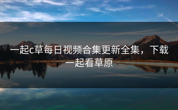 一起c草每日视频合集更新全集,下载一起看草原 一起c草每日视频合集更新全集,下载一起看草原