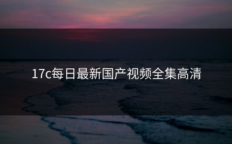 17c每日最新国产视频全集高清 17c每日最新国产视频全集高清