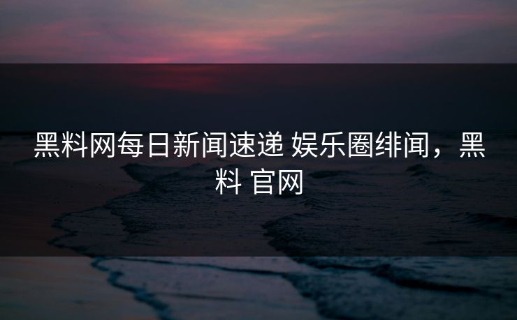 黑料网每日新闻速递 娱乐圈绯闻，黑料 官网
