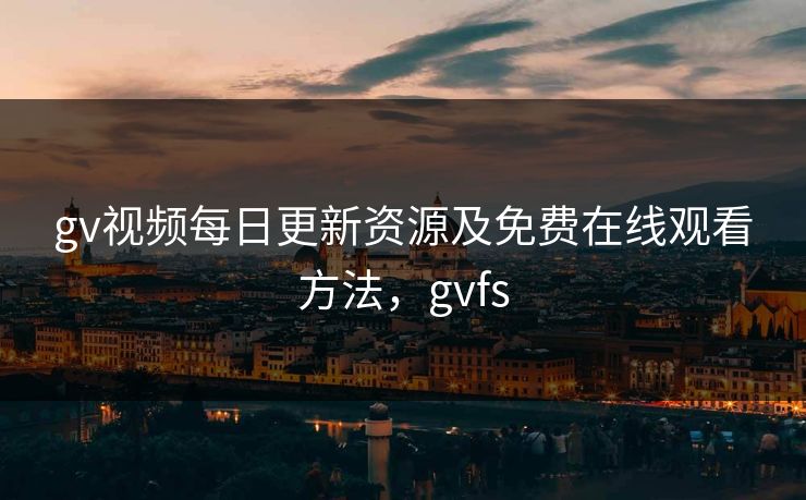 gv视频每日更新资源及免费在线观看方法，gvfs