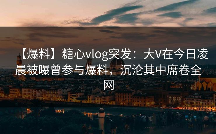 【爆料】糖心vlog突发：大V在今日凌晨被曝曾参与爆料，沉沦其中席卷全网