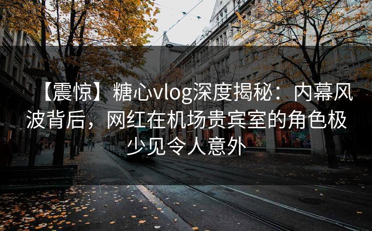 【震惊】糖心vlog深度揭秘：内幕风波背后，网红在机场贵宾室的角色极少见令人意外
