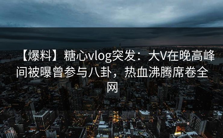 【爆料】糖心vlog突发：大V在晚高峰间被曝曾参与八卦，热血沸腾席卷全网