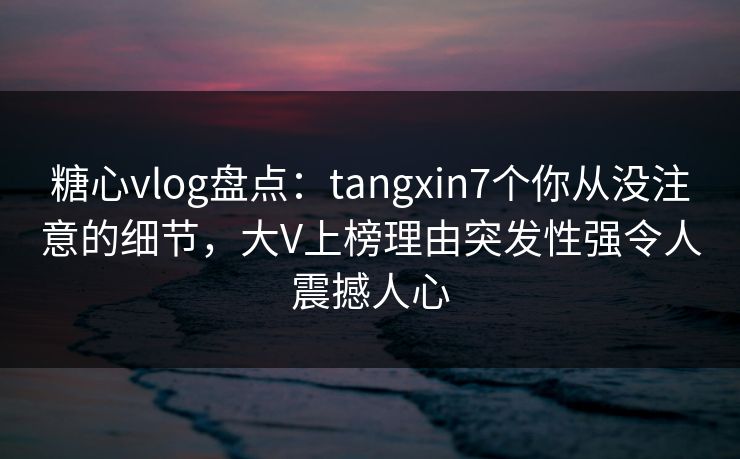 糖心vlog盘点：tangxin7个你从没注意的细节，大V上榜理由突发性强令人震撼人心