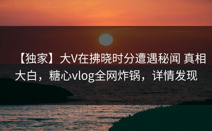 【独家】大V在拂晓时分遭遇秘闻 真相大白，糖心vlog全网炸锅，详情发现