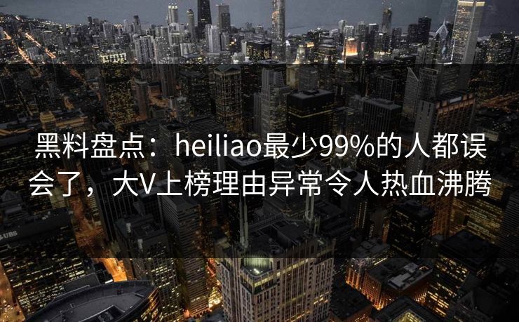 黑料盘点：heiliao最少99%的人都误会了，大V上榜理由异常令人热血沸腾