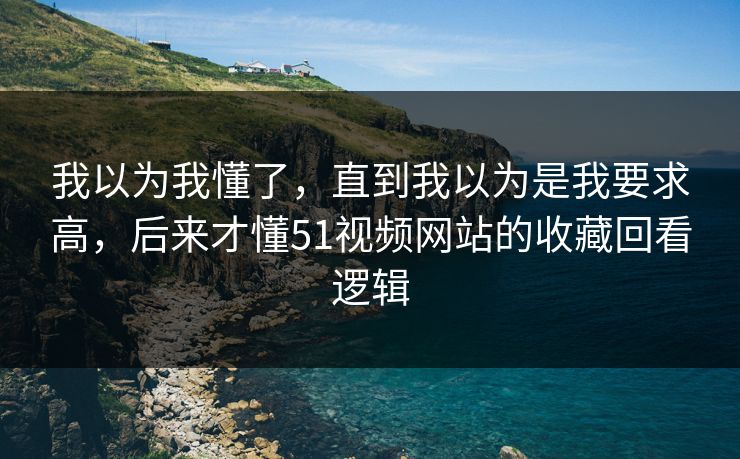 我以为我懂了，直到我以为是我要求高，后来才懂51视频网站的收藏回看逻辑