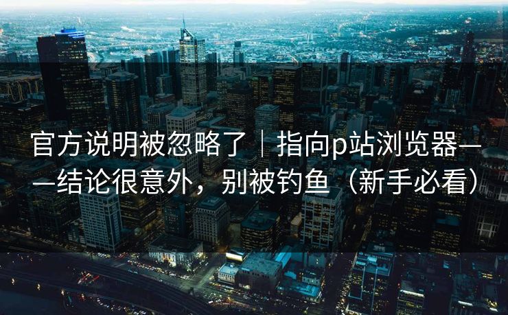 官方说明被忽略了｜指向p站浏览器——结论很意外，别被钓鱼（新手必看）