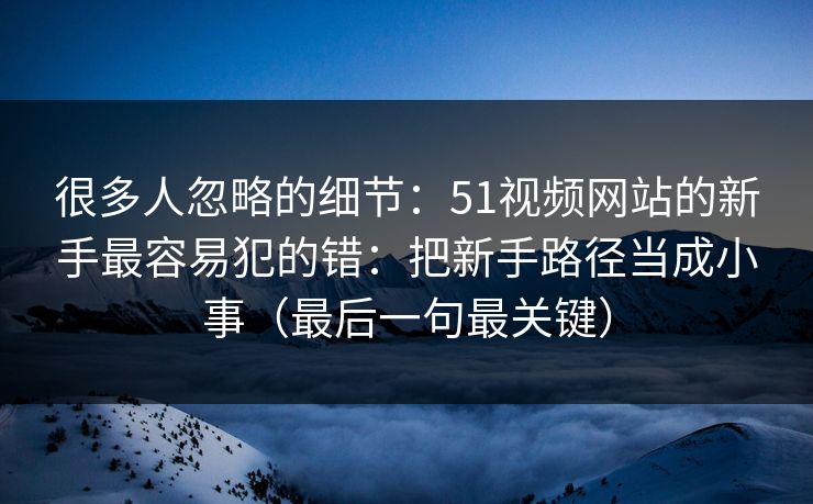 很多人忽略的细节：51视频网站的新手最容易犯的错：把新手路径当成小事（最后一句最关键）
