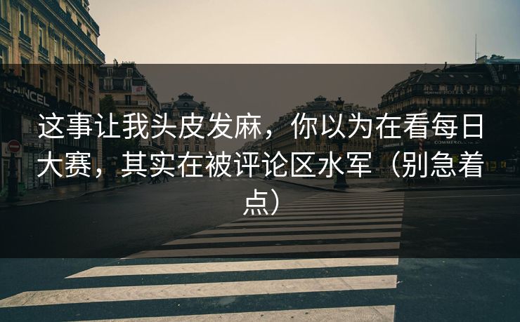 这事让我头皮发麻,你以为在看每日大赛,其实在被评论区水军(别急着点) 这事让我头皮发麻,你以为在看每日大赛,其实在被评论区水军(别急着点)