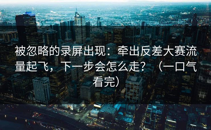 被忽略的录屏出现:牵出反差大赛流量起飞,下一步会怎么走?(一口气看完) 被忽略的录屏出现:牵出反差大赛流量起飞,下一步会怎么走?(一口气看完)